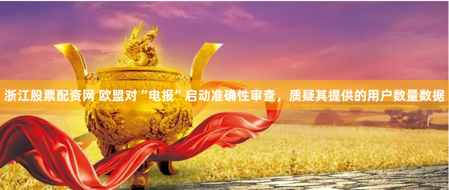 浙江股票配资网 欧盟对“电报”启动准确性审查，质疑其提供的用户数量数据