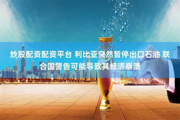 炒股配资配资平台 利比亚突然暂停出口石油 联合国警告可能导致其经济崩溃