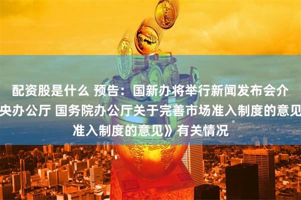 配资股是什么 预告：国新办将举行新闻发布会介绍《中共中央办公厅 国务院办公厅关于完善市场准入制度的意见》有关情况