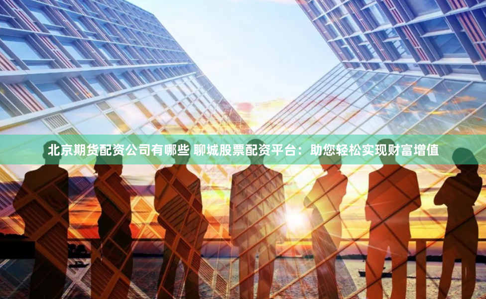 北京期货配资公司有哪些 聊城股票配资平台：助您轻松实现财富增值