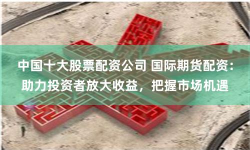 中国十大股票配资公司 国际期货配资：助力投资者放大收益，把握市场机遇