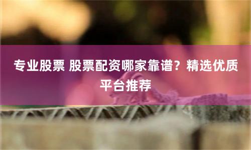专业股票 股票配资哪家靠谱？精选优质平台推荐