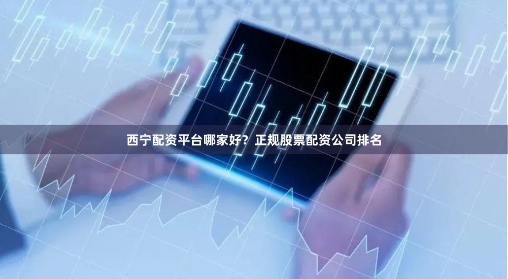 西宁配资平台哪家好？正规股票配资公司排名