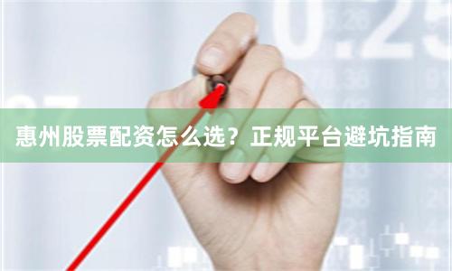 惠州股票配资怎么选？正规平台避坑指南